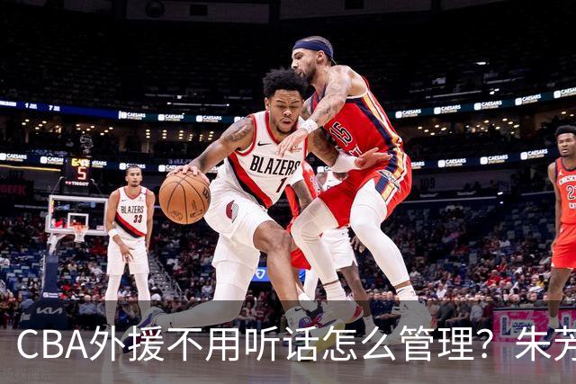 CBA外援不用听话怎么管理？朱芳雨：翻译会给他看我以前是什么状态